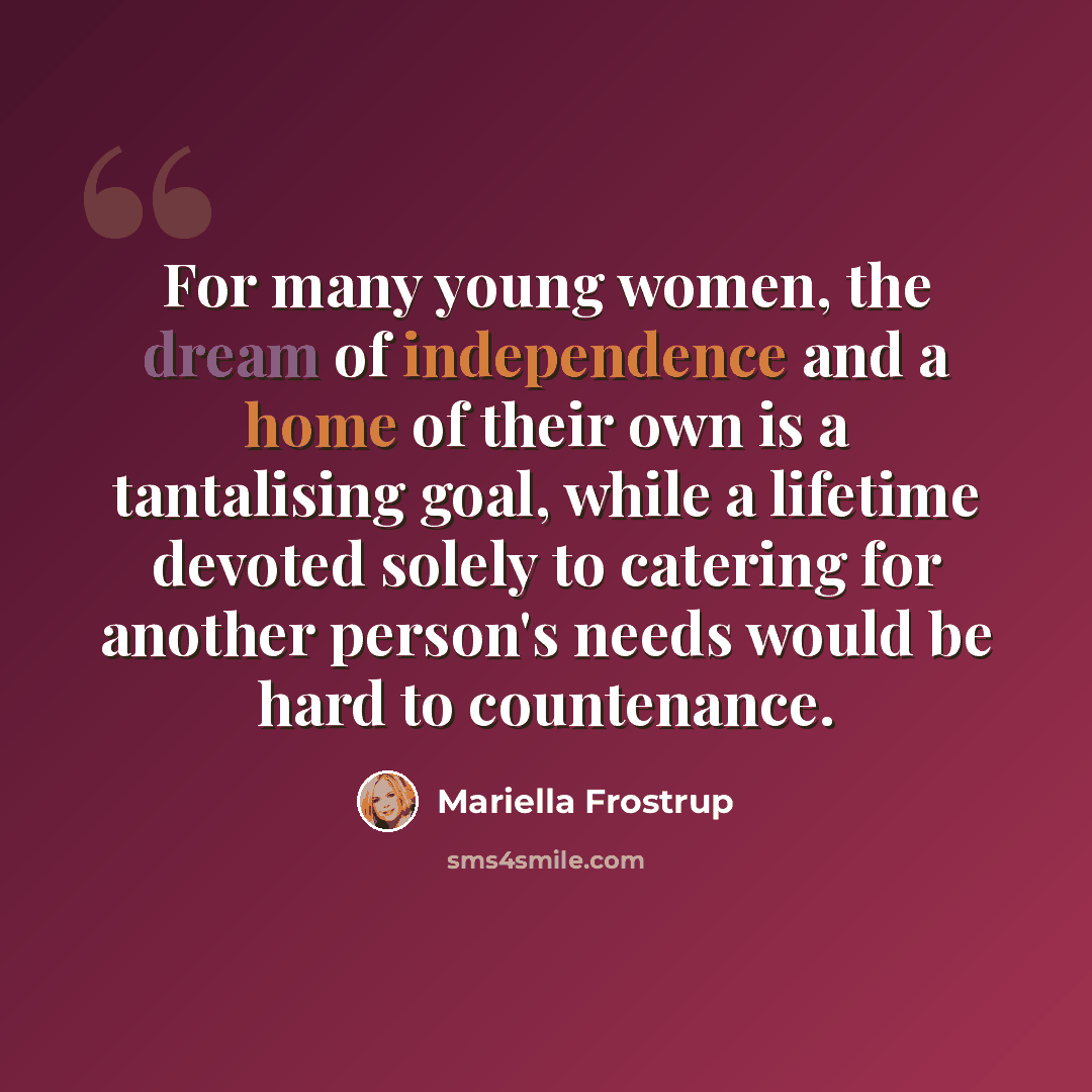 “For many young women, the dream of independence and a home of their own is a tantalising goal, while a lifetime devoted solely to catering for another person's needs would be hard to countenance.” quote by Mariella Frostrup