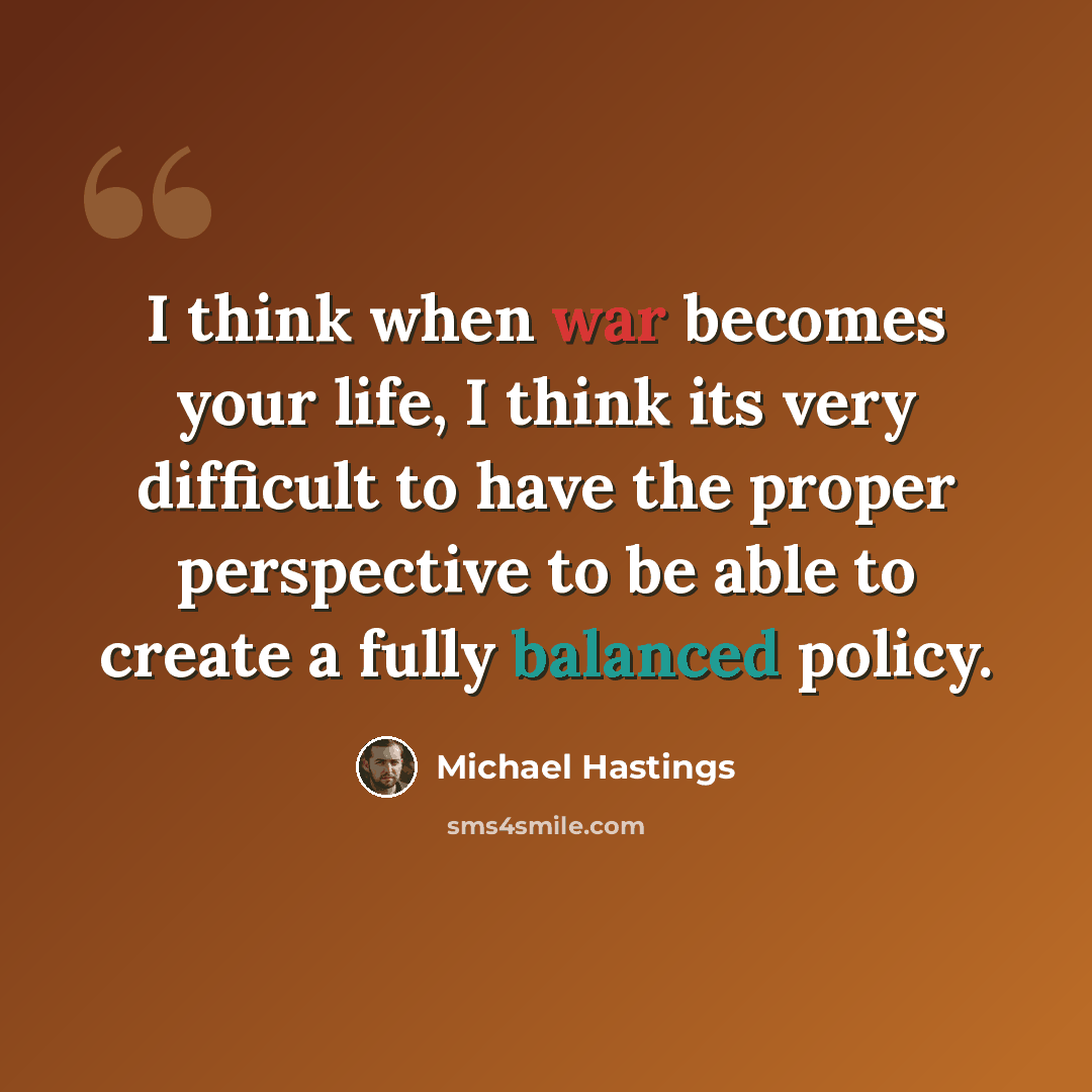 “I think when war becomes your life, I think its very difficult to have the proper perspective to be able to create a fully balanced policy.” quote by Michael Hastings