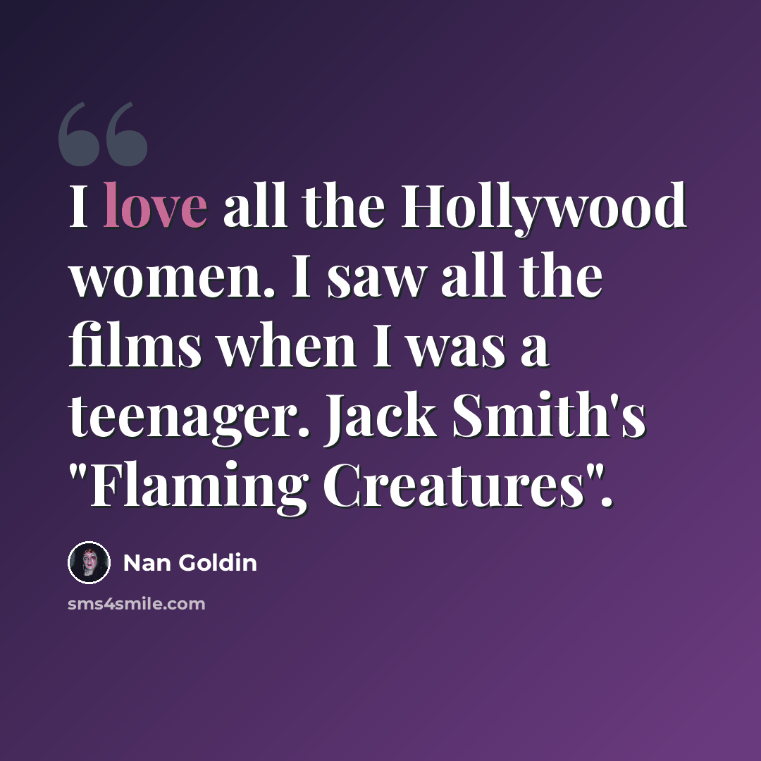 “I love all the Hollywood women. I saw all the films when I was a teenager. Jack Smith's "Flaming Creatures".” quote by Nan Goldin
