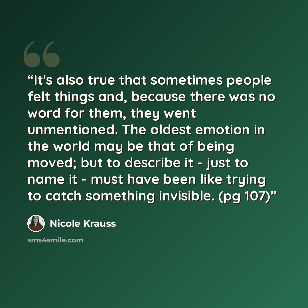 “It's also true that sometimes people felt things and, because there was no word for them, they went unmentioned. The oldest emotion in the world may be that of being moved; but to describe it - just to name it - must have been like trying to catch something invisible. (pg 107)” quote by Nicole Krauss