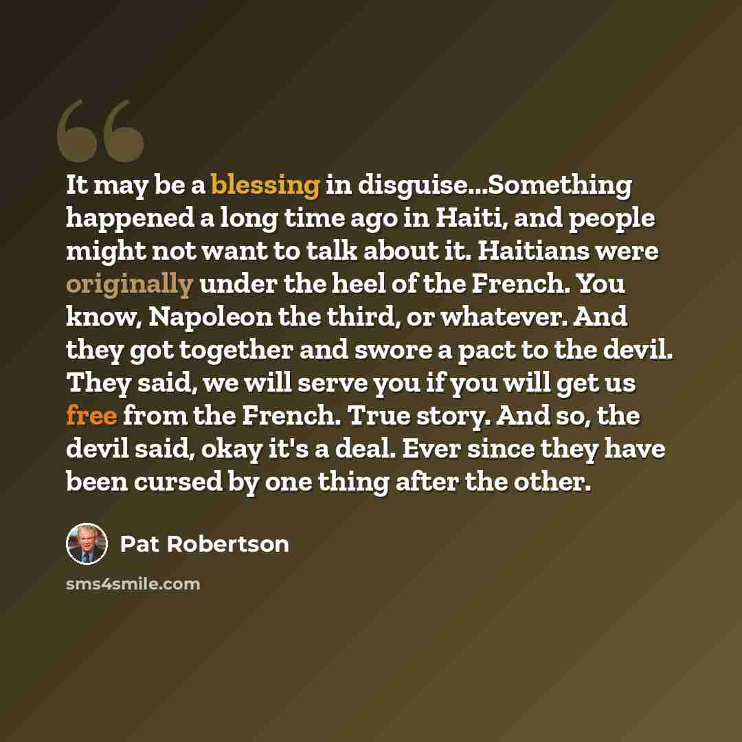 “It may be a blessing in disguise...Something happened a long time ago in Haiti, and people might not want to talk about it. Haitians were originally under the heel of the French. You know, Napoleon the third, or whatever. And they got together and swore a pact to the devil. They said, we will…” quote by Pat Robertson