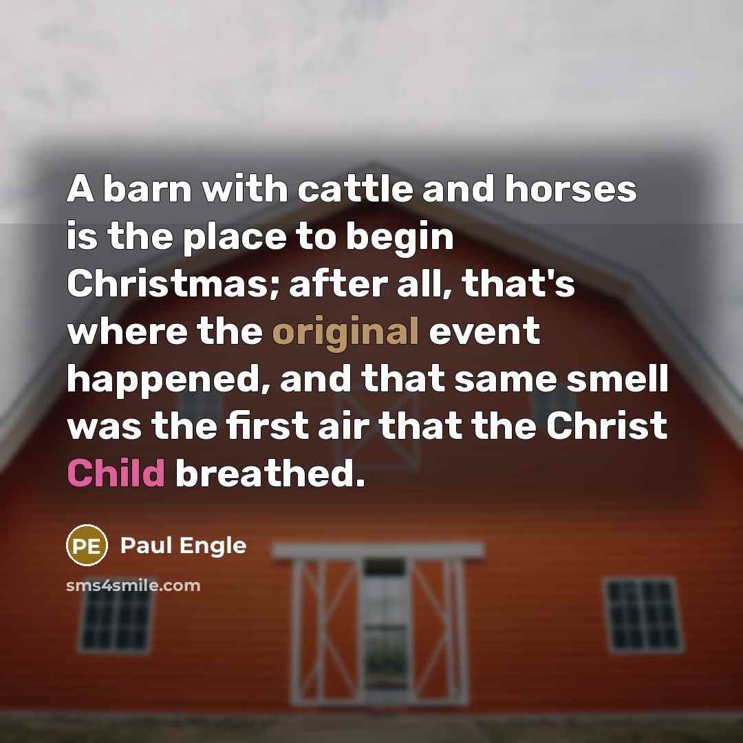 “A barn with cattle and horses is the place to begin Christmas; after all, that's where the original event happened, and that same smell was the first air that the Christ Child breathed.” quote by Paul Engle