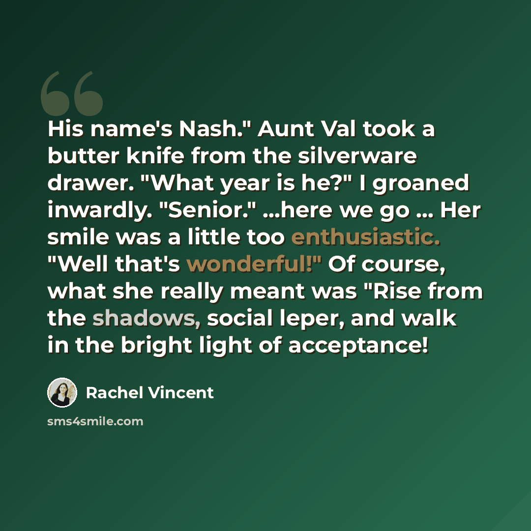 “His name's Nash." Aunt Val took a butter knife from the silverware drawer. "What year is he?" I groaned inwardly. "Senior." ...here we go ... Her smile was a little too enthusiastic. "Well that's wonderful!" Of course, what she really meant was "Rise from the shadows, social leper, and walk in the…” quote by Rachel Vincent