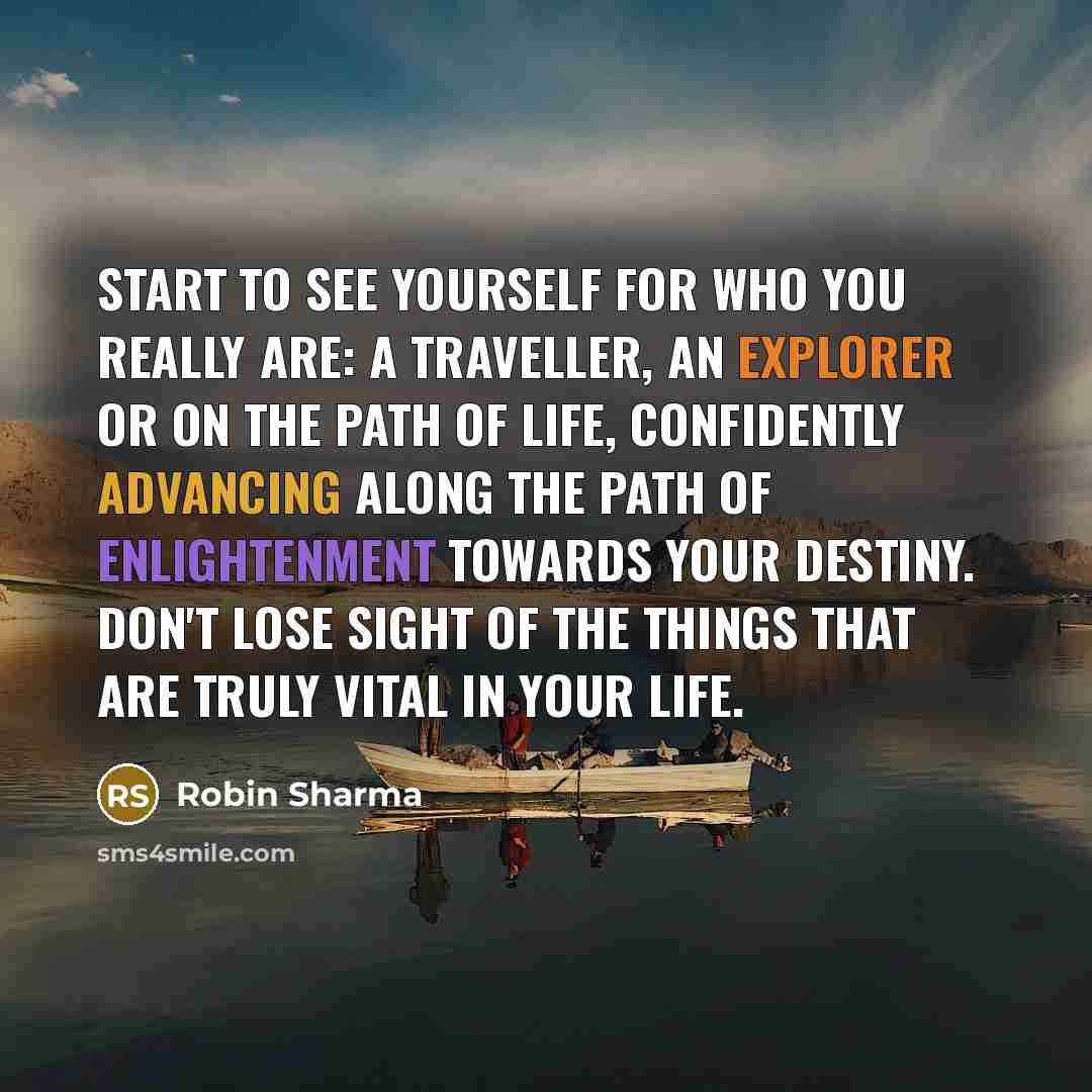 “Start to see yourself for who you really are: a traveller, an explorer or on the path of life, confidently advancing along the path of enlightenment towards your destiny. Don't lose sight of the things that are truly vital in your life.” quote by Robin Sharma