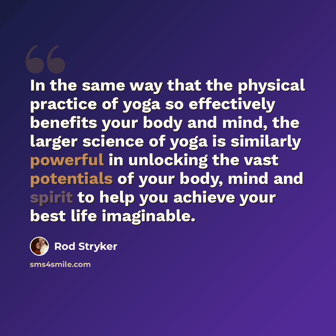 “In the same way that the physical practice of yoga so effectively benefits your body and mind, the larger science of yoga is similarly powerful in unlocking the vast potentials of your body, mind and spirit to help you achieve your best life imaginable.” quote by Rod Stryker