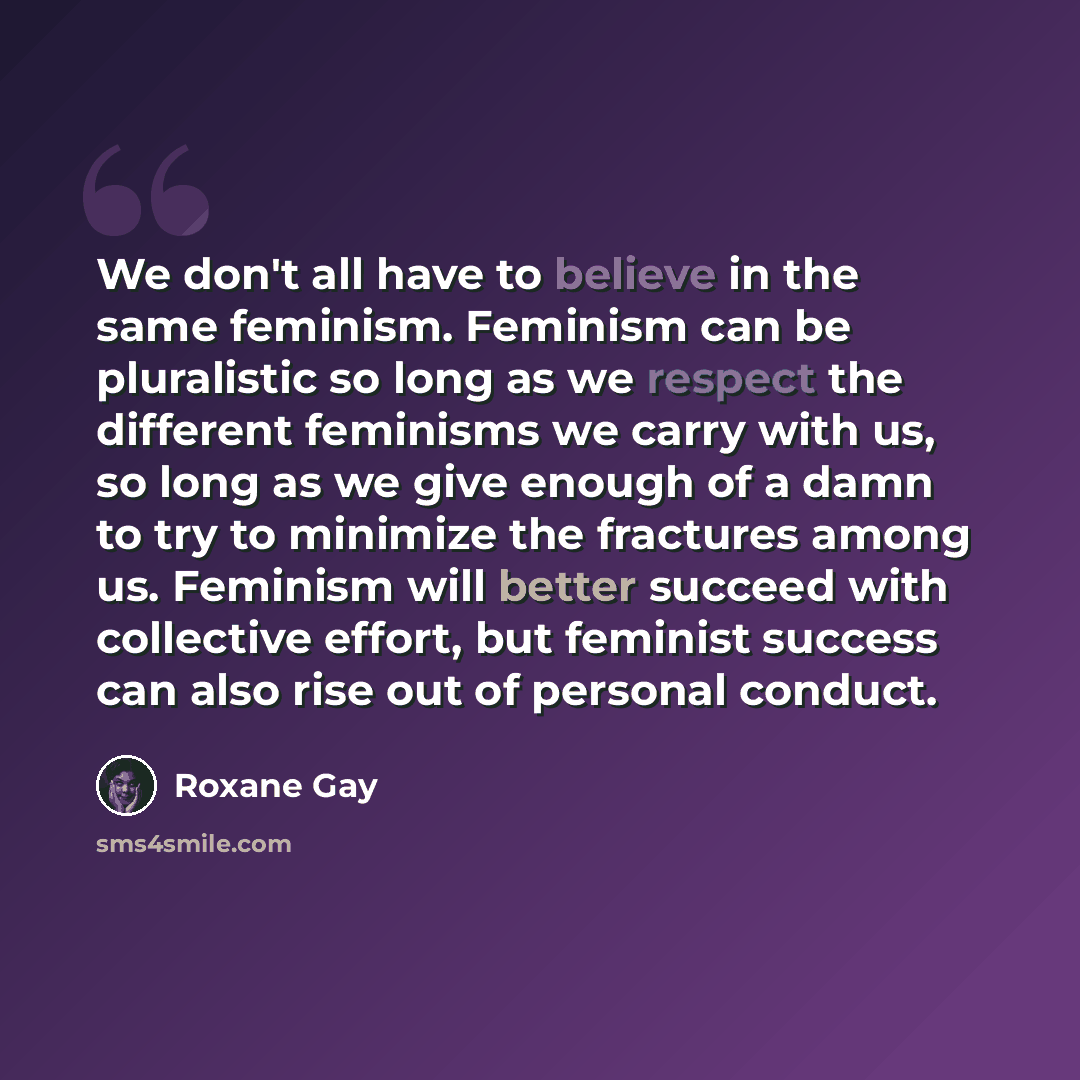 “We don't all have to believe in the same feminism. Feminism can be pluralistic so long as we respect the different feminisms we carry with us, so long as we give enough of a damn to try to minimize the fractures among us. Feminism will better succeed with collective effort, but feminist success…” quote by Roxane Gay