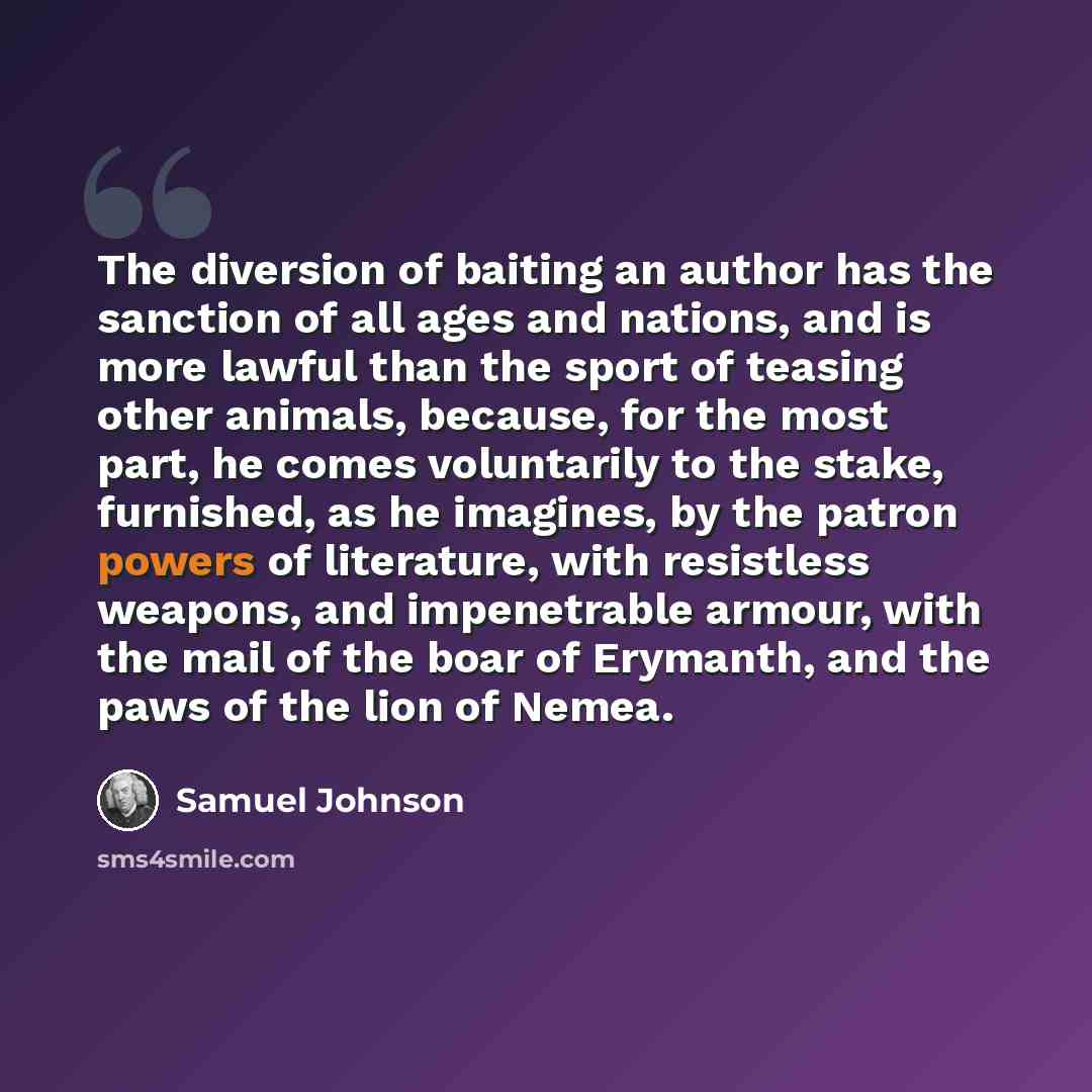 “The diversion of baiting an author has the sanction of all ages and nations, and is more lawful than the sport of teasing other animals, because, for the most part, he comes voluntarily to the stake, furnished, as he imagines, by the patron powers of literature, with resistless weapons, and…” quote by Samuel Johnson