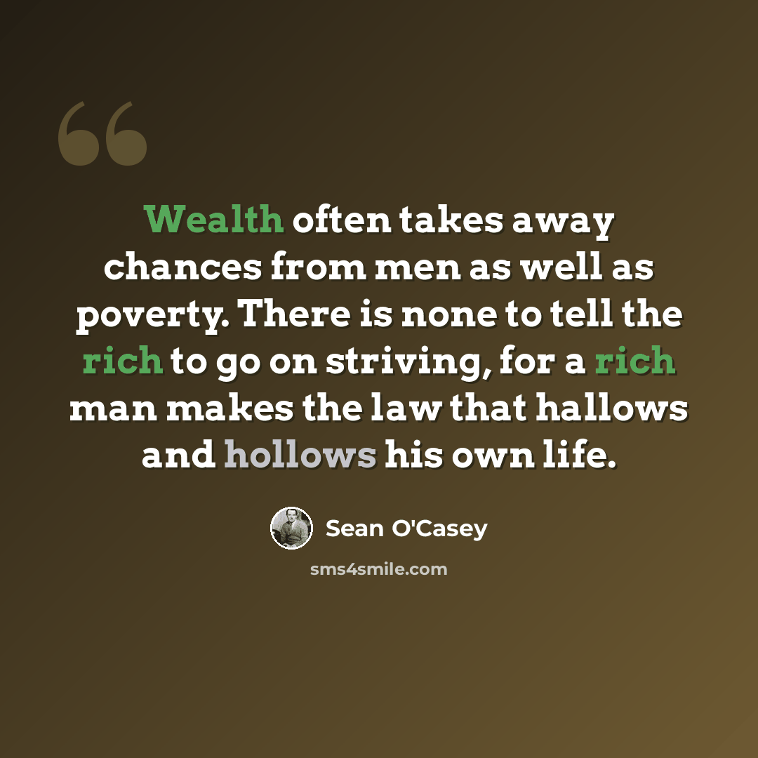 “Wealth often takes away chances from men as well as poverty. There is none to tell the rich to go on striving, for a rich man makes the law that hallows and hollows his own life.” quote by Sean O'Casey