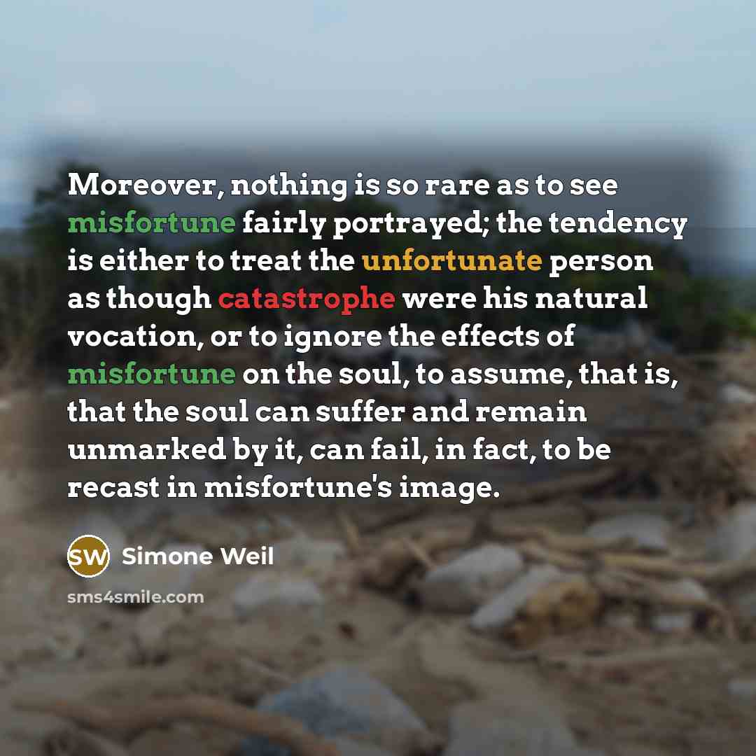 “Moreover, nothing is so rare as to see misfortune fairly portrayed; the tendency is either to treat the unfortunate person as though catastrophe were his natural vocation, or to ignore the effects of misfortune on the soul, to assume, that is, that the soul can suffer and remain unmarked by it…” quote by Simone Weil