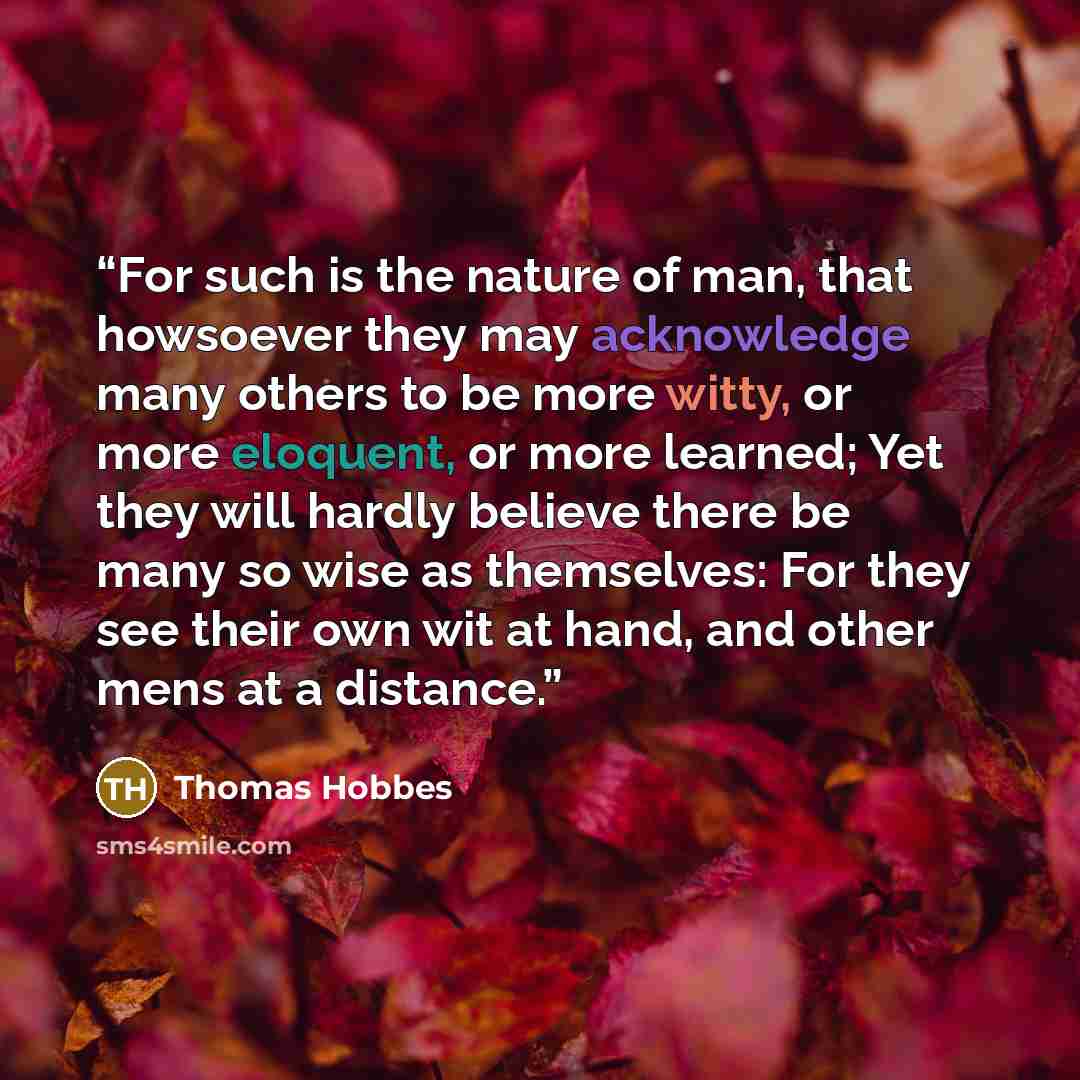 “For such is the nature of man, that howsoever they may acknowledge many others to be more witty, or more eloquent, or more learned; Yet they will hardly believe there be many so wise as themselves: For they see their own wit at hand, and other mens at a distance.” quote by Thomas Hobbes