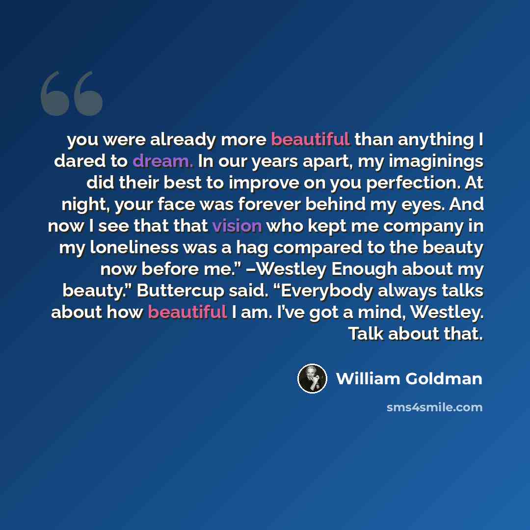 “you were already more beautiful than anything I dared to dream. In our years apart, my imaginings did their best to improve on you perfection. At night, your face was forever behind my eyes. And now I see that that vision who kept me company in my loneliness was a hag compared to the beauty now…” quote by William Goldman