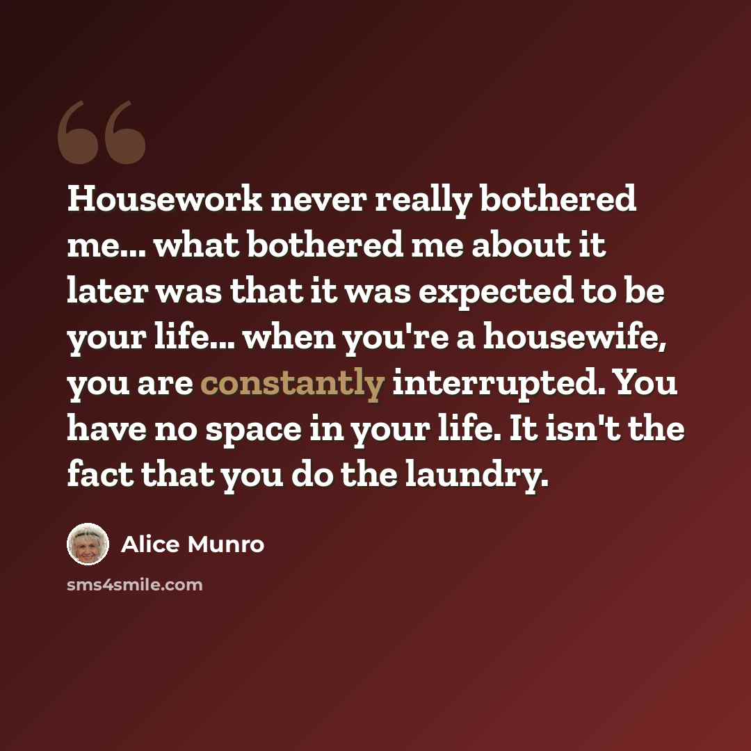 “Housework never really bothered me... what bothered me about it later was that it was expected to be your life... when you're a housewife, you are constantly interrupted. You have no space in your life. It isn't the fact that you do the laundry.” quote by Alice Munro