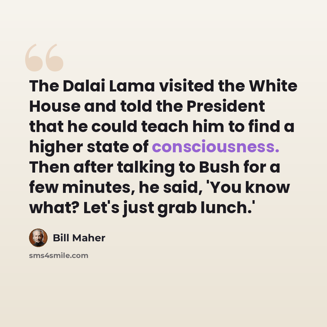 “The Dalai Lama visited the White House and told the President that he could teach him to find a higher state of consciousness. Then after talking to Bush for a few minutes, he said, 'You know what? Let's just grab lunch.'” quote by Bill Maher