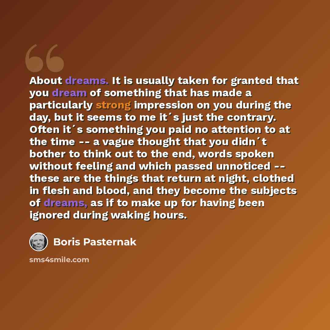 “About dreams. It is usually taken for granted that you dream of something that has made a particularly strong impression on you during the day, but it seems to me it´s just the contrary. Often it´s something you paid no attention to at the time -- a vague thought that you didn´t bother to think…” quote by Boris Pasternak