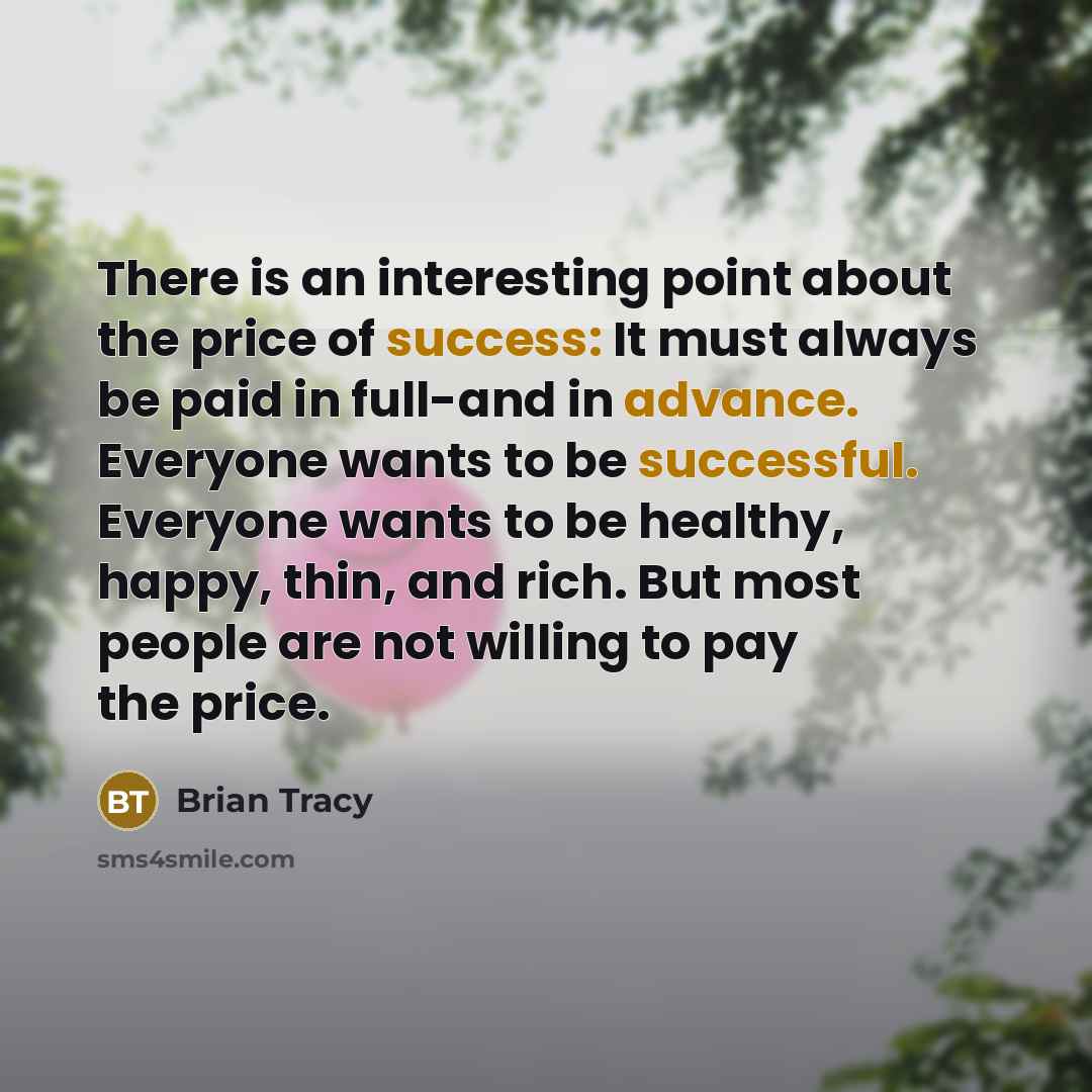 “There is an interesting point about the price of success: It must always be paid in full-and in advance. Everyone wants to be successful. Everyone wants to be healthy, happy, thin, and rich. But most people are not willing to pay the price.” quote by Brian Tracy