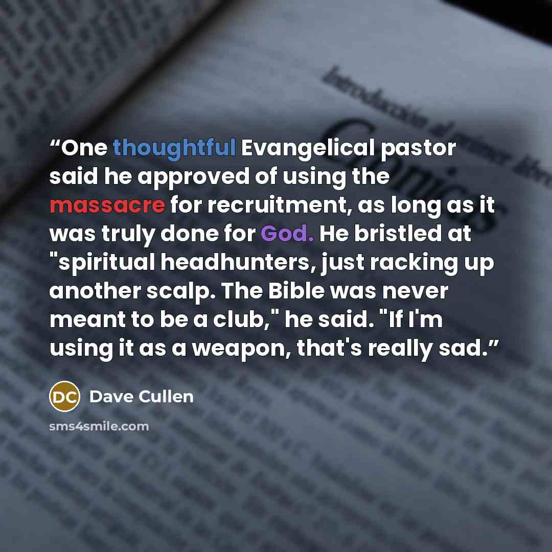 “One thoughtful Evangelical pastor said he approved of using the massacre for recruitment, as long as it was truly done for God. He bristled at "spiritual headhunters, just racking up another scalp. The Bible was never meant to be a club," he said. "If I'm using it as a weapon, that's really sad.” quote by Dave Cullen