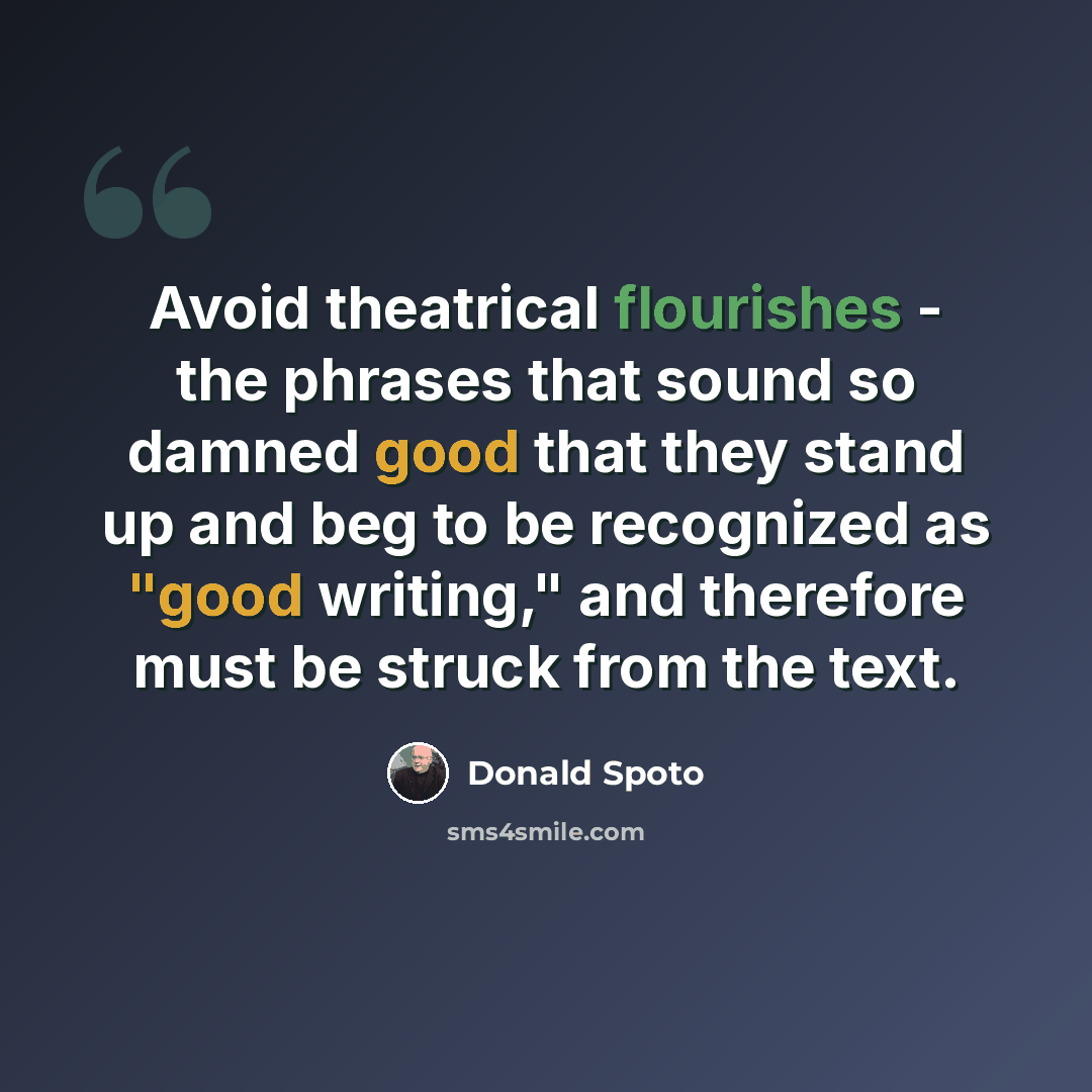 “Avoid theatrical flourishes - the phrases that sound so damned good that they stand up and beg to be recognized as "good writing," and therefore must be struck from the text.” quote by Donald Spoto