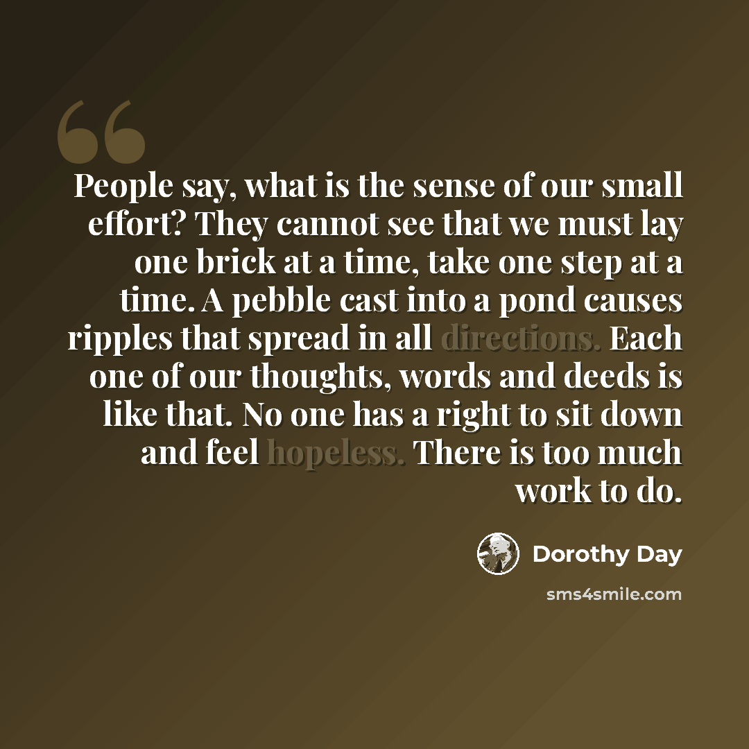 “People say, what is the sense of our small effort? They cannot see that we must lay one brick at a time, take one step at a time. A pebble cast into a pond causes ripples that spread in all directions. Each one of our thoughts, words and deeds is like that. No one has a right to sit down and feel…” quote by Dorothy Day