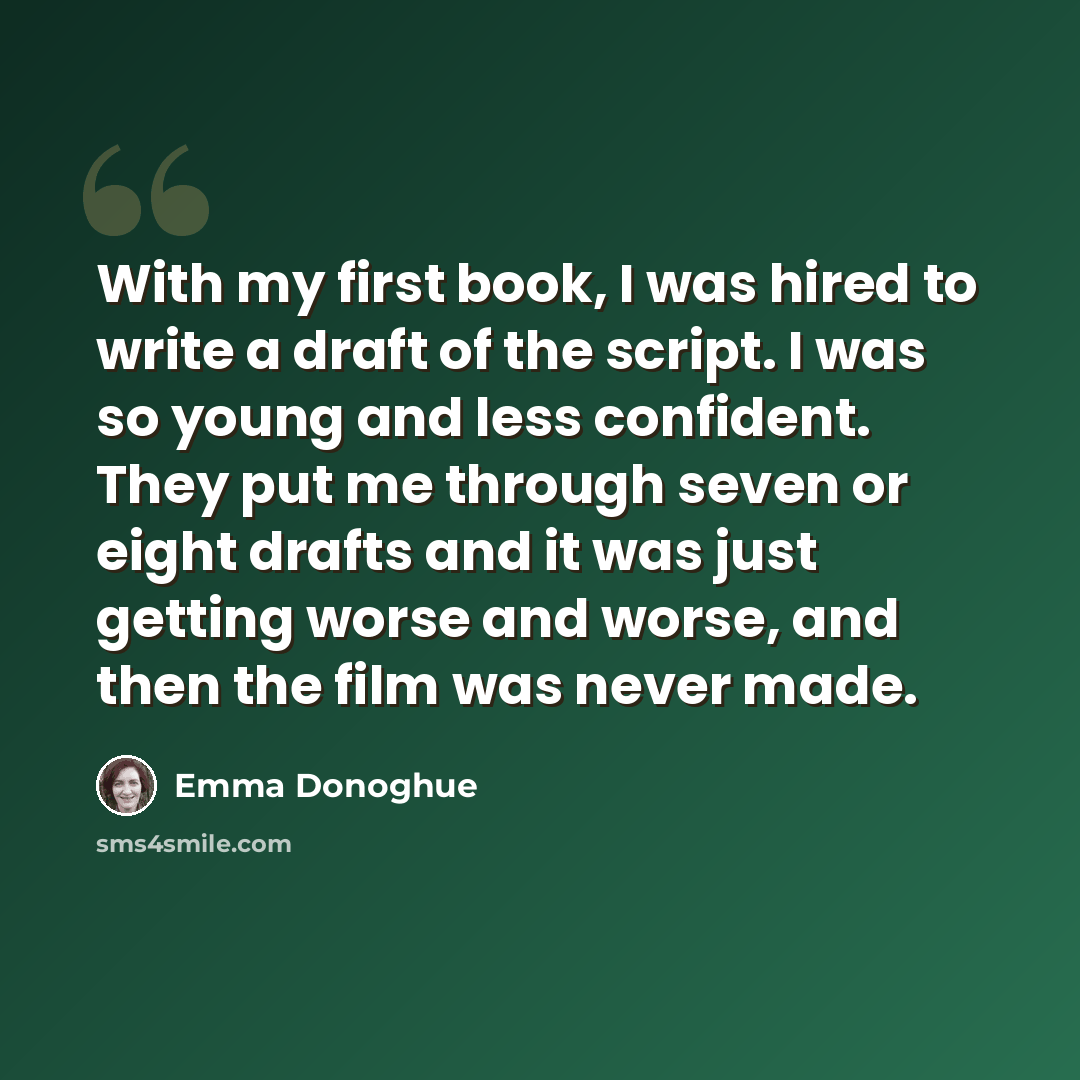 “With my first book, I was hired to write a draft of the script. I was so young and less confident. They put me through seven or eight drafts and it was just getting worse and worse, and then the film was never made.” quote by Emma Donoghue