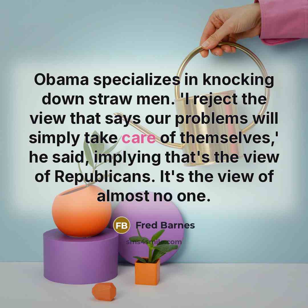 “Obama specializes in knocking down straw men. 'I reject the view that says our problems will simply take care of themselves,' he said, implying that's the view of Republicans. It's the view of almost no one.” quote by Fred Barnes