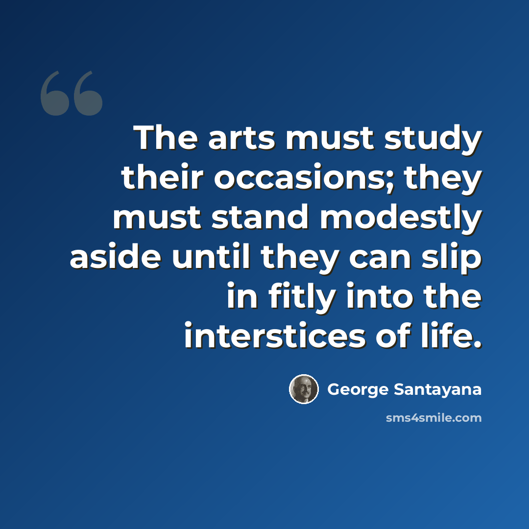 “The arts must study their occasions; they must stand modestly aside until they can slip in fitly into the interstices of life.” quote by George Santayana
