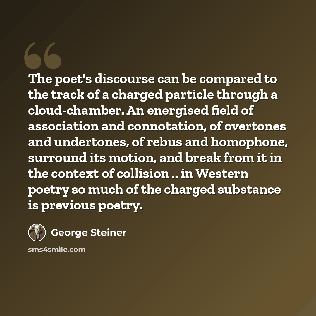 “The poet's discourse can be compared to the track of a charged particle through a cloud-chamber. An energised field of association and connotation, of overtones and undertones, of rebus and homophone, surround its motion, and break from it in the context of collision .. in Western poetry so much…” quote by George Steiner