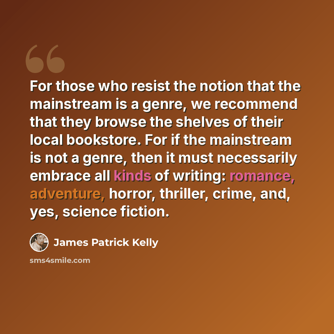 “For those who resist the notion that the mainstream is a genre, we recommend that they browse the shelves of their local bookstore. For if the mainstream is not a genre, then it must necessarily embrace all kinds of writing: romance, adventure, horror, thriller, crime, and, yes, science fiction.” quote by James Patrick Kelly