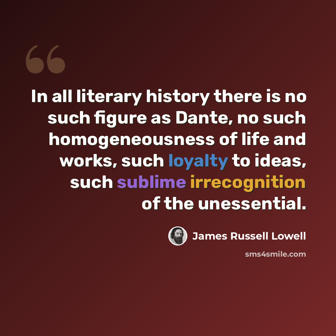 “In all literary history there is no such figure as Dante, no such homogeneousness of life and works, such loyalty to ideas, such sublime irrecognition of the unessential.” quote by James Russell Lowell