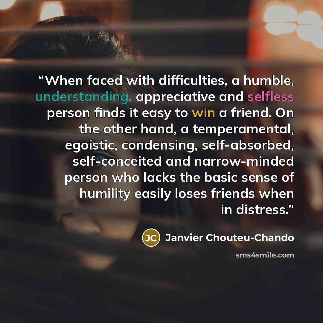 “When faced with difficulties, a humble, understanding, appreciative and selfless person finds it easy to win a friend. On the other hand, a temperamental, egoistic, condensing, self-absorbed, self-conceited and narrow-minded person who lacks the basic sense of humility easily loses friends when in…” quote by Janvier Chouteu-Chando