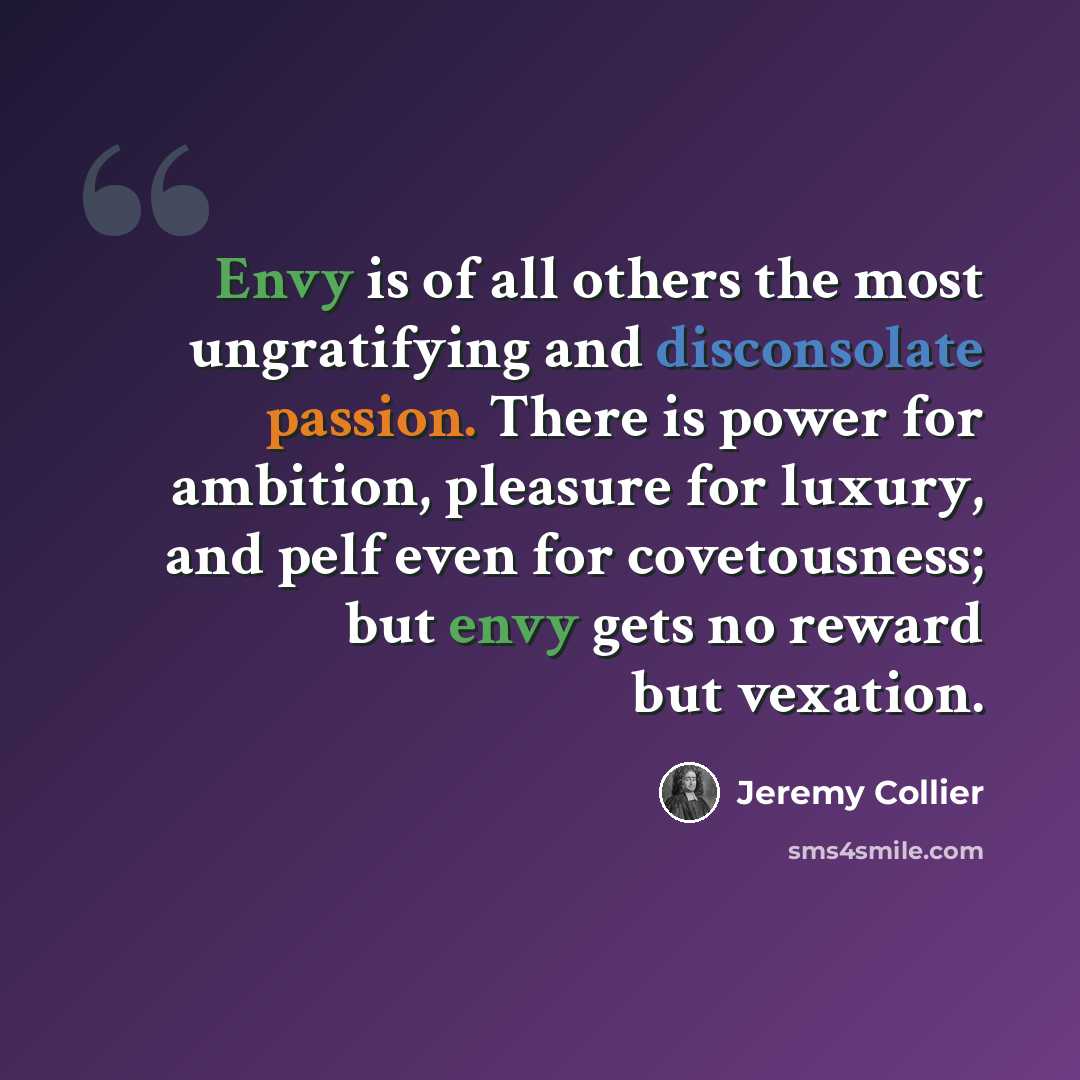 “Envy is of all others the most ungratifying and disconsolate passion. There is power for ambition, pleasure for luxury, and pelf even for covetousness; but envy gets no reward but vexation.” quote by Jeremy Collier