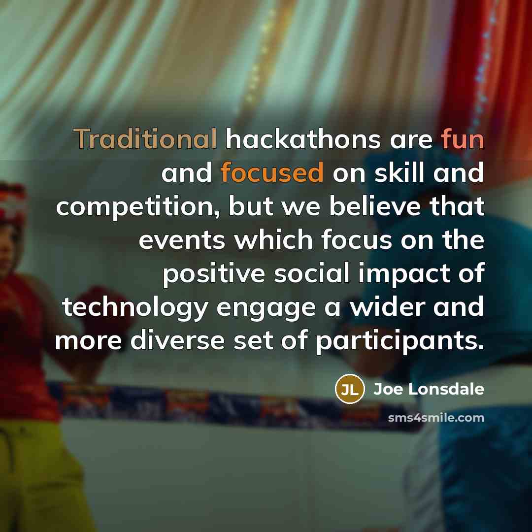 “Traditional hackathons are fun and focused on skill and competition, but we believe that events which focus on the positive social impact of technology engage a wider and more diverse set of participants.” quote by Joe Lonsdale