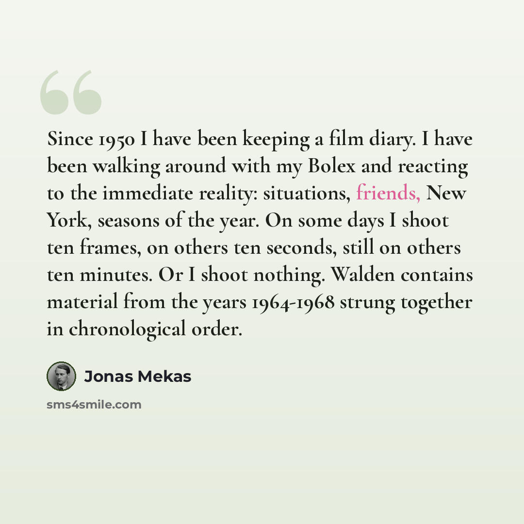 “Since 1950 I have been keeping a film diary. I have been walking around with my Bolex and reacting to the immediate reality: situations, friends, New York, seasons of the year. On some days I shoot ten frames, on others ten seconds, still on others ten minutes. Or I shoot nothing. Walden contains…” quote by Jonas Mekas