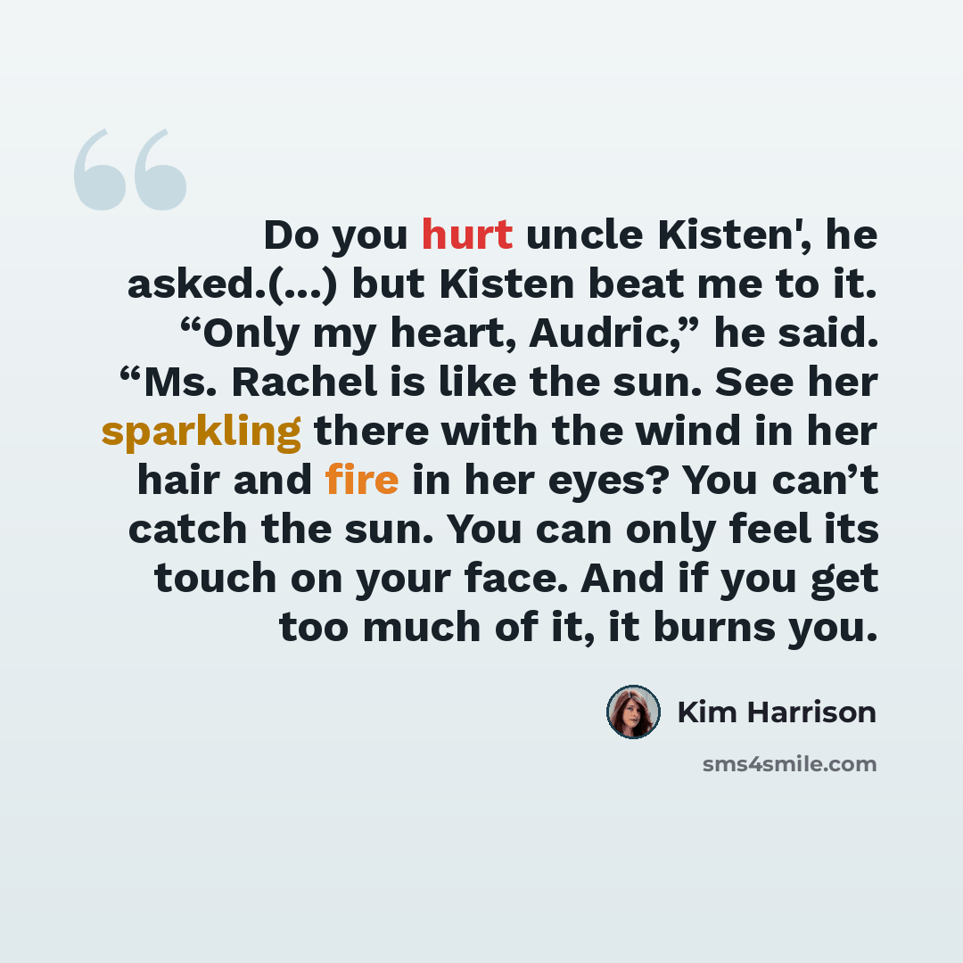 “Do you hurt uncle Kisten', he asked.(...) but Kisten beat me to it. “Only my heart, Audric,” he said. “Ms. Rachel is like the sun. See her sparkling there with the wind in her hair and fire in her eyes? You can’t catch the sun. You can only feel its touch on your face. And if you get too much of…” quote by Kim Harrison