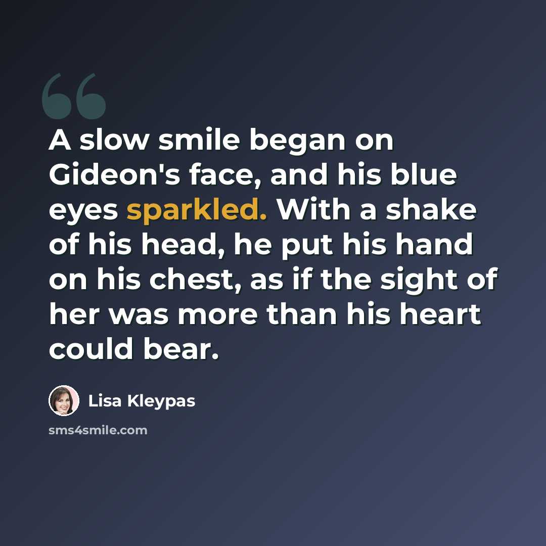 “A slow smile began on Gideon's face, and his blue eyes sparkled. With a shake of his head, he put his hand on his chest, as if the sight of her was more than his heart could bear.” quote by Lisa Kleypas