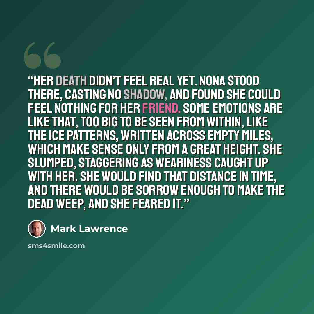 “Her death didn’t feel real yet. Nona stood there, casting no shadow, and found she could feel nothing for her friend. Some emotions are like that, too big to be seen from within, like the ice patterns, written across empty miles, which make sense only from a great height. She slumped, staggering…” quote by Mark Lawrence