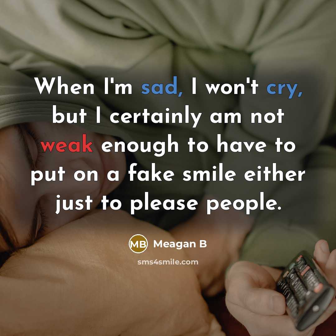 “When I'm sad, I won't cry, but I certainly am not weak enough to have to put on a fake smile either just to please people.” quote by Meagan B