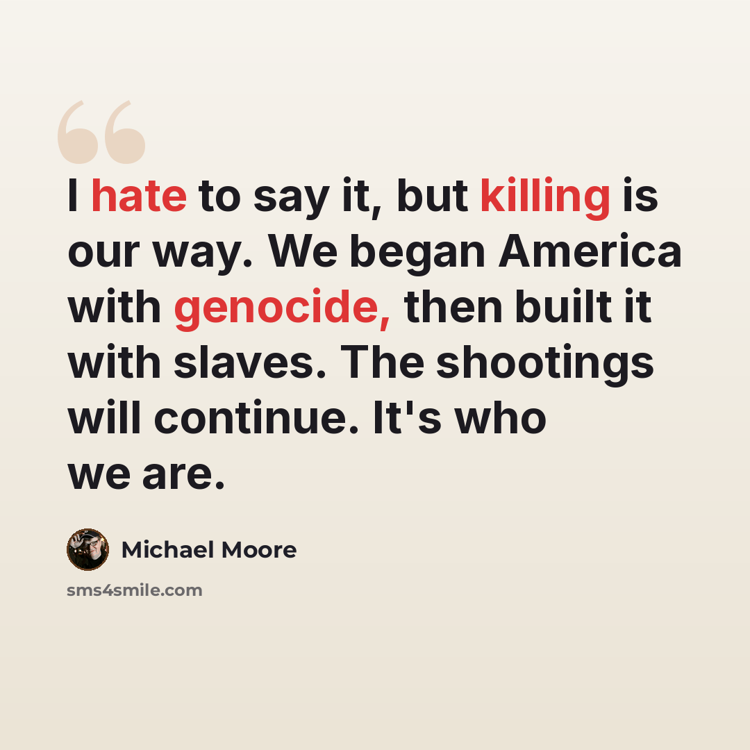 “I hate to say it, but killing is our way. We began America with genocide, then built it with slaves. The shootings will continue. It's who we are.” quote by Michael Moore