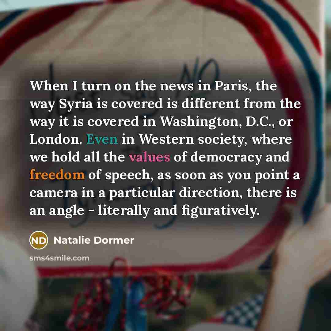 “When I turn on the news in Paris, the way Syria is covered is different from the way it is covered in Washington, D.C., or London. Even in Western society, where we hold all the values of democracy and freedom of speech, as soon as you point a camera in a particular direction, there is an angle…” quote by Natalie Dormer