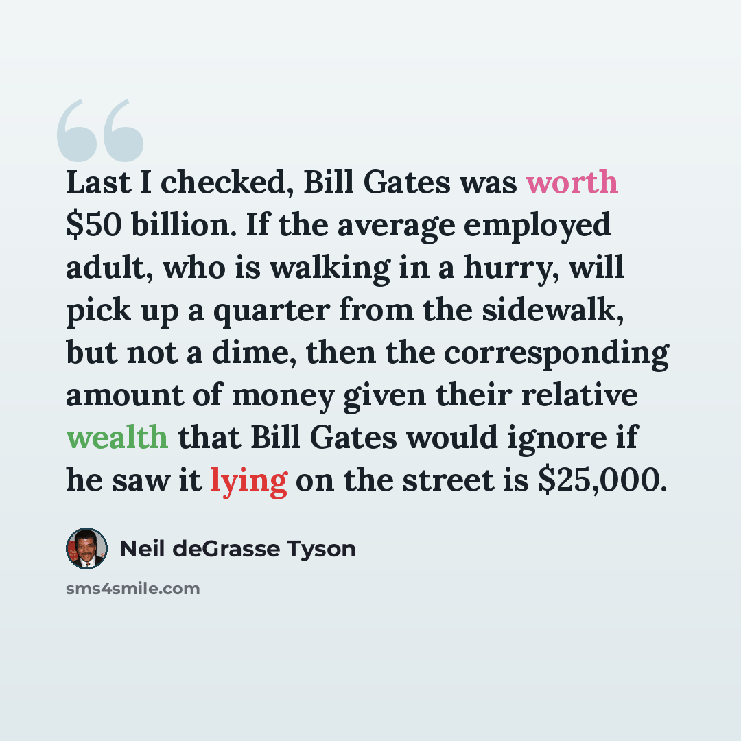 “Last I checked, Bill Gates was worth $50 billion. If the average employed adult, who is walking in a hurry, will pick up a quarter from the sidewalk, but not a dime, then the corresponding amount of money given their relative wealth that Bill Gates would ignore if he saw it lying on the street is…” quote by Neil deGrasse Tyson