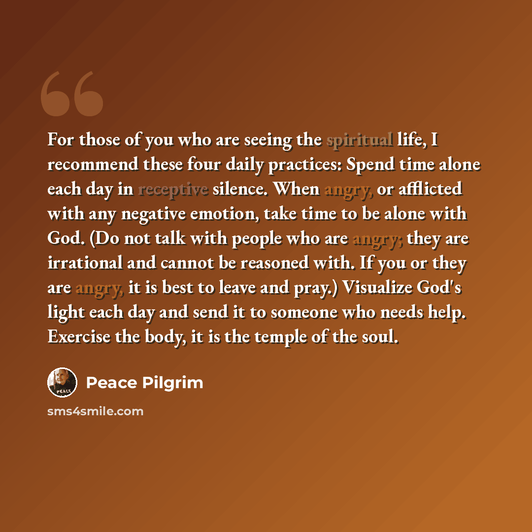“For those of you who are seeing the spiritual life, I recommend these four daily practices: Spend time alone each day in receptive silence. When angry, or afflicted with any negative emotion, take time to be alone with God. (Do not talk with people who are angry; they are irrational and cannot be…” quote by Peace Pilgrim