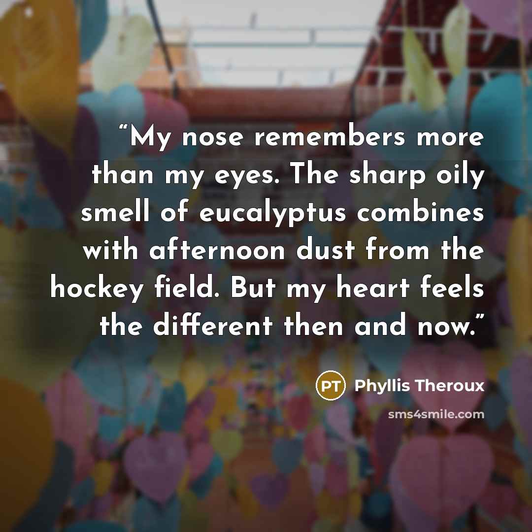 “My nose remembers more than my eyes. The sharp oily smell of eucalyptus combines with afternoon dust from the hockey field. But my heart feels the different then and now.” quote by Phyllis Theroux