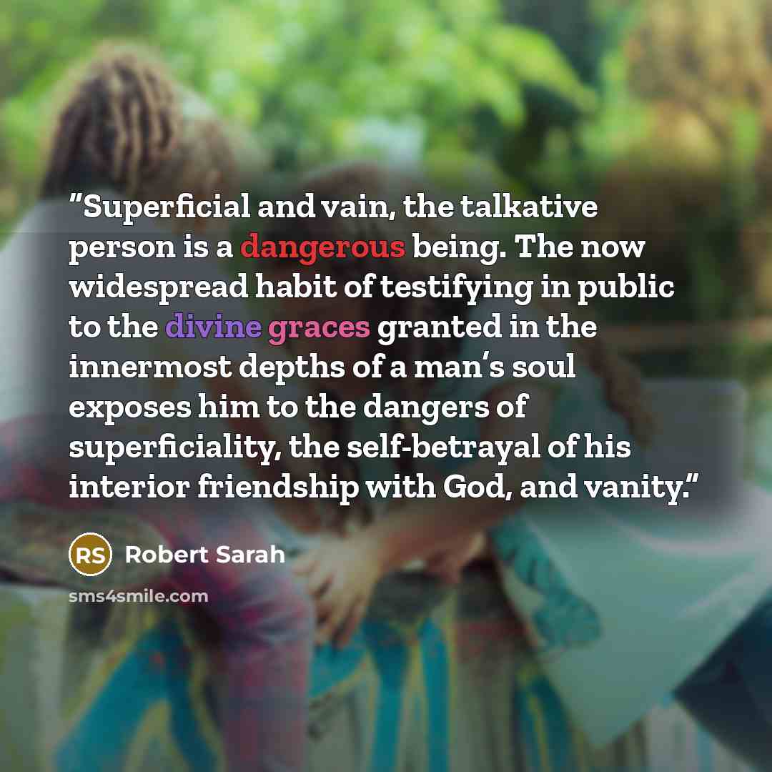 “Superficial and vain, the talkative person is a dangerous being. The now widespread habit of testifying in public to the divine graces granted in the innermost depths of a man’s soul exposes him to the dangers of superficiality, the self-betrayal of his interior friendship with God, and vanity.” quote by Robert Sarah