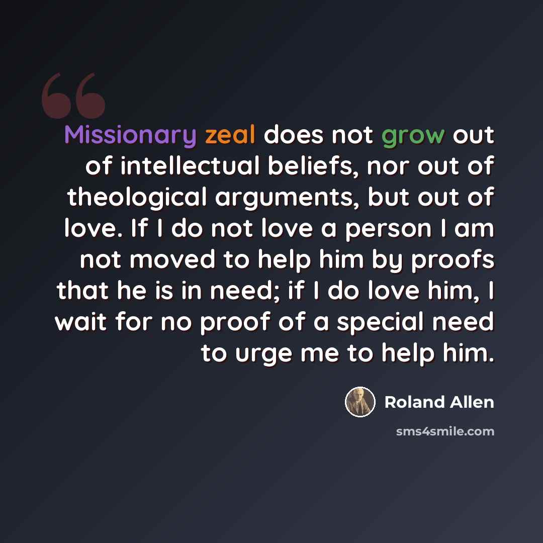 “Missionary zeal does not grow out of intellectual beliefs, nor out of theological arguments, but out of love. If I do not love a person I am not moved to help him by proofs that he is in need; if I do love him, I wait for no proof of a special need to urge me to help him.” quote by Roland Allen