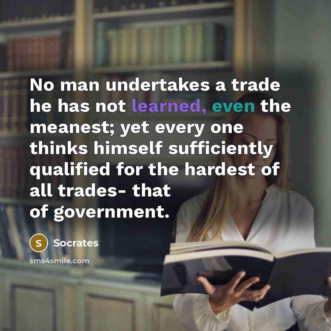 “No man undertakes a trade he has not learned, even the meanest; yet every one thinks himself sufficiently qualified for the hardest of all trades- that of government.” quote by Socrates