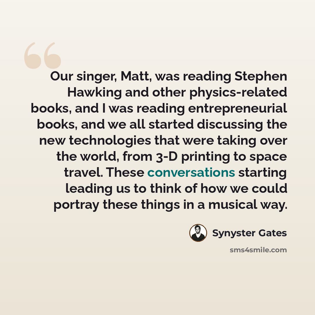 “Our singer, Matt, was reading Stephen Hawking and other physics-related books, and I was reading entrepreneurial books, and we all started discussing the new technologies that were taking over the world, from 3-D printing to space travel. These conversations starting leading us to think of how we…” quote by Synyster Gates