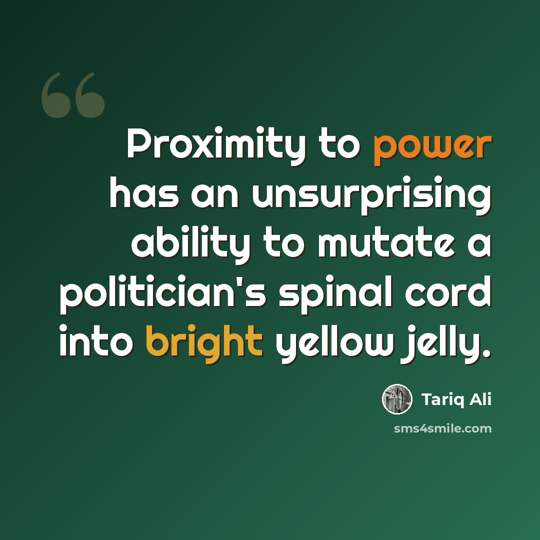 “Proximity to power has an unsurprising ability to mutate a politician's spinal cord into bright yellow jelly.” quote by Tariq Ali