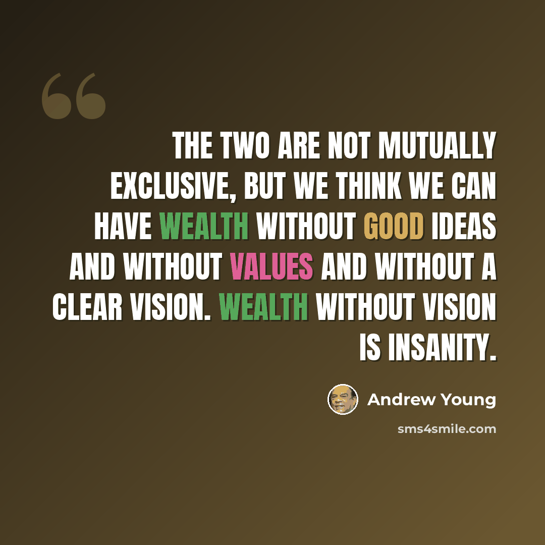 “The two are not mutually exclusive, but we think we can have wealth without good ideas and without values and without a clear vision. Wealth without vision is insanity.” quote by Andrew Young