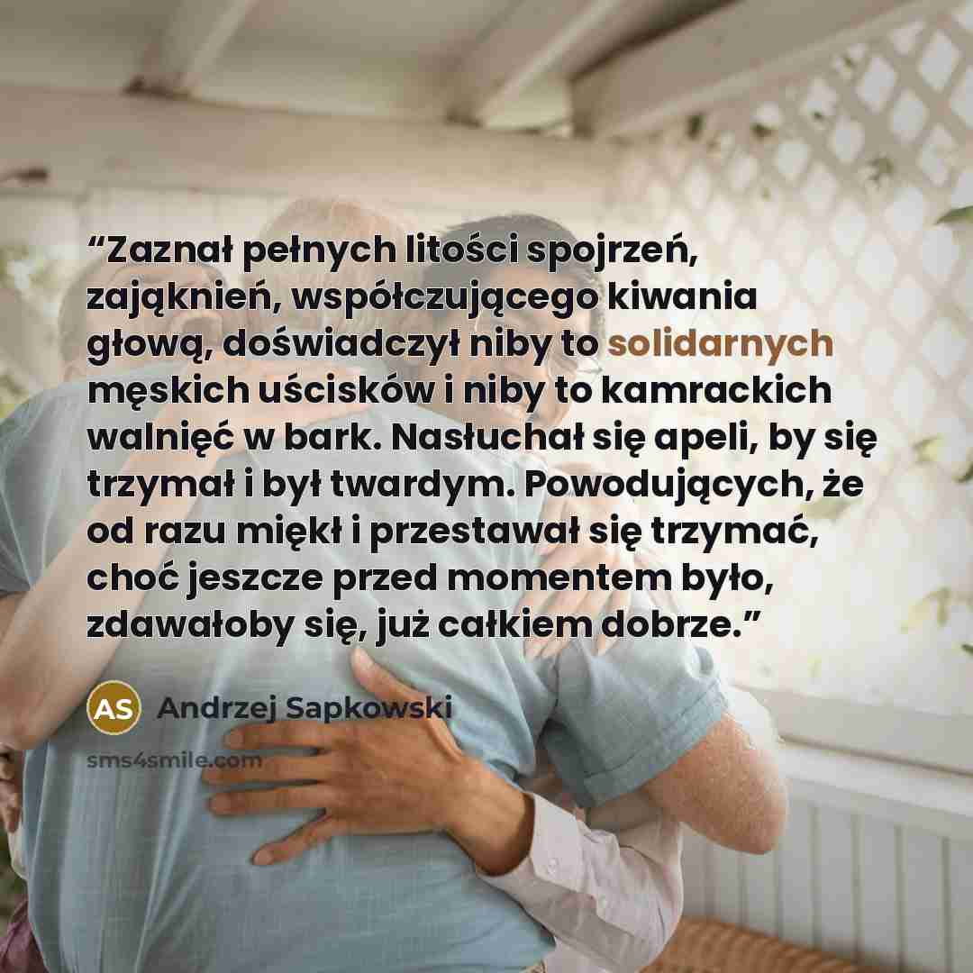 “Zaznał pełnych litości spojrzeń, zająknień, współczującego kiwania głową, doświadczył niby to solidarnych męskich uścisków i niby to kamrackich walnięć w bark. Nasłuchał się apeli, by się trzymał i był twardym. Powodujących, że od razu miękł i przestawał się trzymać, choć jeszcze przed momentem…” quote by Andrzej Sapkowski
