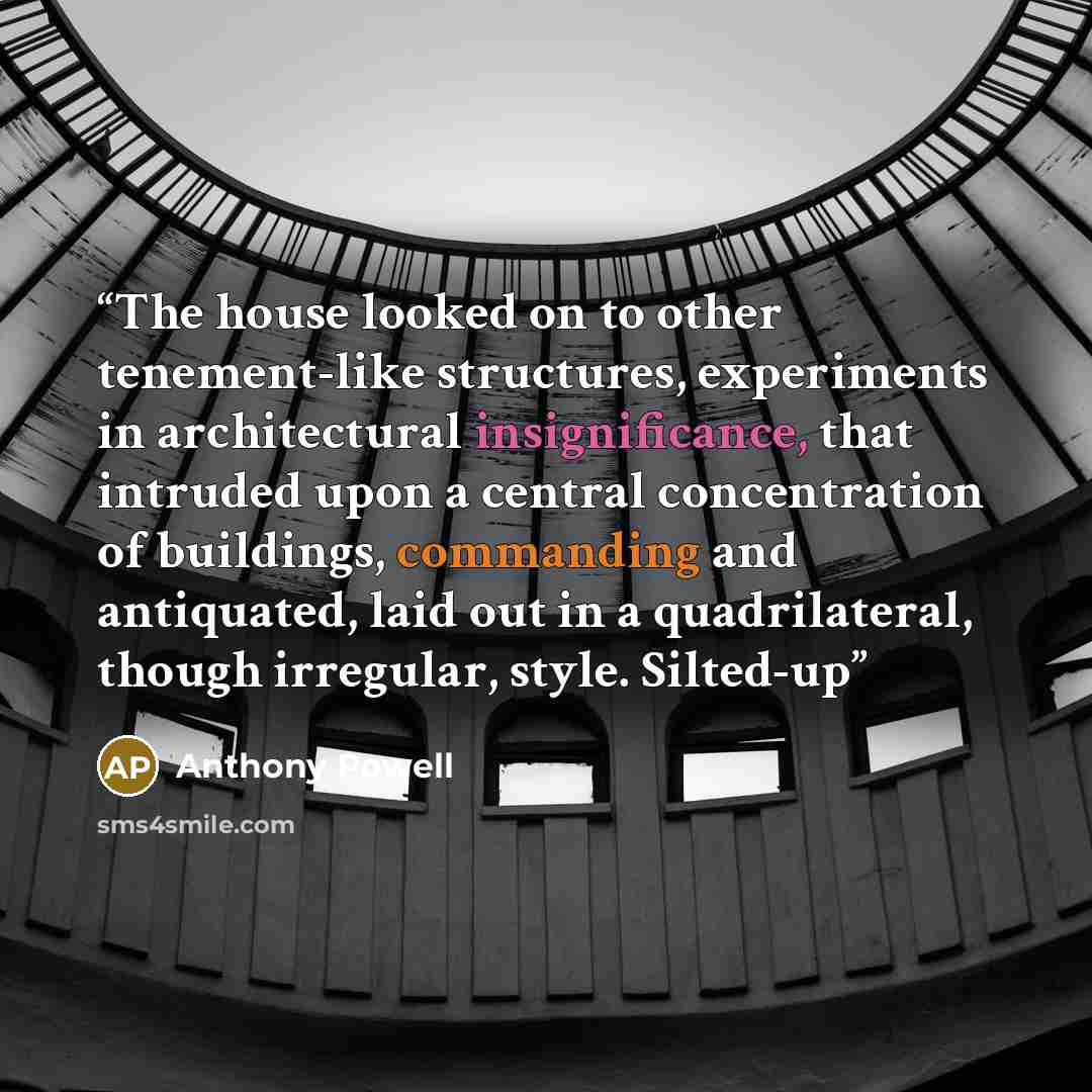 “The house looked on to other tenement-like structures, experiments in architectural insignificance, that intruded upon a central concentration of buildings, commanding and antiquated, laid out in a quadrilateral, though irregular, style. Silted-up” quote by Anthony Powell