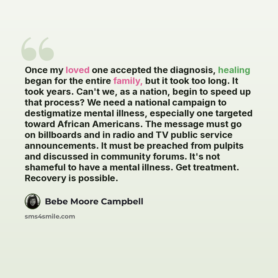 “Once my loved one accepted the diagnosis, healing began for the entire family, but it took too long. It took years. Can't we, as a nation, begin to speed up that process? We need a national campaign to destigmatize mental illness, especially one targeted toward African Americans. The message must…” quote by Bebe Moore Campbell